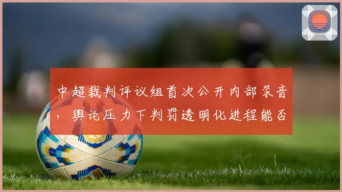 中超裁判评议组首次公开内部录音，舆论压力下判罚透明化进程能否加速？