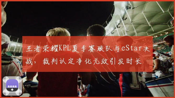 王者荣耀KPL夏季赛狼队与eStar决战，裁判认定净化无效引发时长